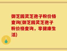 御芝园灵芝孢子粉价格查询(御芝园灵芝孢子粉价格查询，享健康生活)