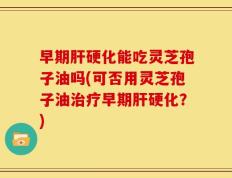早期肝硬化能吃灵芝孢子油吗(可否用灵芝孢子油治疗早期肝硬化？)