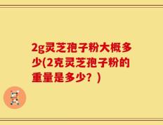 2g灵芝孢子粉大概多少(2克灵芝孢子粉的重量是多少？)