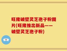 旺隆破壁灵芝孢子粉图片(旺隆推出新品——破壁灵芝孢子粉)