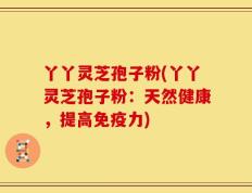 丫丫灵芝孢子粉(丫丫灵芝孢子粉：天然健康，提高免疫力)