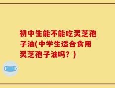 初中生能不能吃灵芝孢子油(中学生适合食用灵芝孢子油吗？)