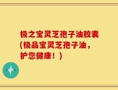 极之宝灵芝孢子油胶囊(极品宝灵芝孢子油，护您健康！)