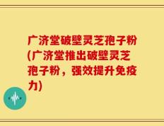 广济堂破壁灵芝孢子粉(广济堂推出破壁灵芝孢子粉，强效提升免疫力)