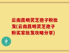云南昆明灵芝孢子粉批发(云南昆明灵芝孢子粉买家批发攻略分享)