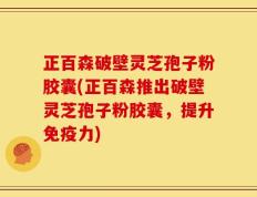 正百森破壁灵芝孢子粉胶囊(正百森推出破壁灵芝孢子粉胶囊，提升免疫力)