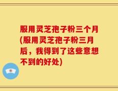 服用灵芝孢子粉三个月(服用灵芝孢子粉三月后，我得到了这些意想不到的好处)