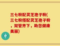 三七粉配灵芝孢子粉(三七粉搭配灵芝孢子粉，双管齐下，助您健康美丽)