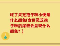 吃了灵芝孢子粉小便是什么颜色(食用灵芝孢子粉后尿液会呈现什么颜色？)