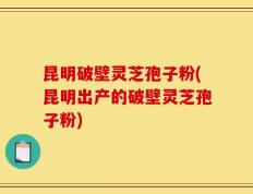 昆明破壁灵芝孢子粉(昆明出产的破壁灵芝孢子粉)
