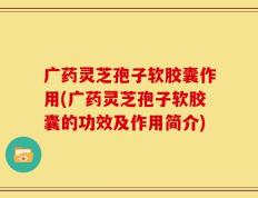 广药灵芝孢子软胶囊作用(广药灵芝孢子软胶囊的功效及作用简介)