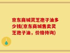 京东商城灵芝孢子油多少钱(京东商城售卖灵芝孢子油，价格待询)