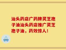 汕头药店广药牌灵芝孢子油汕头药店推广灵芝孢子油，药效惊人！