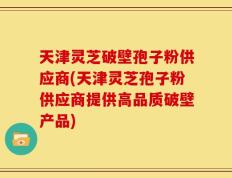 天津灵芝破壁孢子粉供应商(天津灵芝孢子粉供应商提供高品质破壁产品)