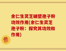 余仁生灵芝破壁孢子粉功效作用(余仁生灵芝孢子粉：探究其功效和作用)