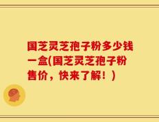 国芝灵芝孢子粉多少钱一盒(国芝灵芝孢子粉售价，快来了解！)