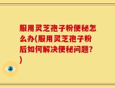 服用灵芝孢子粉便秘怎么办(服用灵芝孢子粉后如何解决便秘问题？)