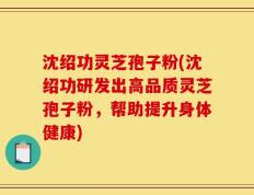 沈绍功灵芝孢子粉(沈绍功研发出高品质灵芝孢子粉，帮助提升身体健康)