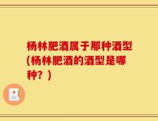 杨林肥酒属于那种酒型(杨林肥酒的酒型是哪种？)