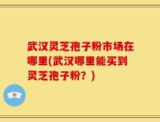 武汉灵芝孢子粉市场在哪里(武汉哪里能买到灵芝孢子粉？)