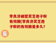 李良济破壁灵芝孢子粉有效期(李良济灵芝孢子粉的有效期是多久？