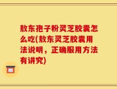 敖东孢子粉灵芝胶囊怎么吃(敖东灵芝胶囊用法说明，正确服用方法有讲究)