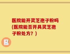 医院能开灵芝孢子粉吗(医院能否开具灵芝孢子粉处方？)