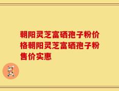 朝阳灵芝富硒孢子粉价格朝阳灵芝富硒孢子粉售价实惠