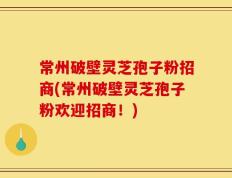 常州破壁灵芝孢子粉招商(常州破壁灵芝孢子粉欢迎招商！)