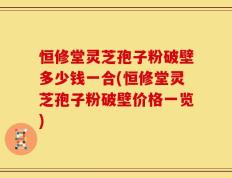 恒修堂灵芝孢子粉破壁多少钱一合(恒修堂灵芝孢子粉破壁价格一览)