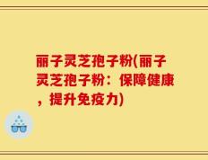 丽子灵芝孢子粉(丽子灵芝孢子粉：保障健康，提升免疫力)