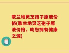 歌兰地灵芝孢子原液价格(歌兰地灵芝孢子原液价格，助您拥有健康之源)