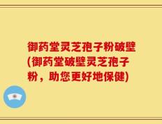 御药堂灵芝孢子粉破壁(御药堂破壁灵芝孢子粉，助您更好地保健)
