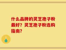 什么品牌的灵芝孢子粉最好？灵芝孢子粉选购指南？