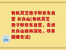 有机灵芝孢子粉京东自营 长白山(有机灵芝孢子粉京东自营，走进长白山森林深处，尽享健康生活)