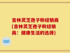 吉林灵芝孢子粉经销商(吉林灵芝孢子粉经销商：健康生活的选择)