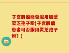 子宫肌瘤能否服用破壁灵芝孢子粉(子宫肌瘤患者可否服用灵芝孢子粉？)