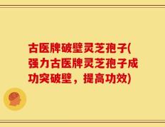 古医牌破壁灵芝孢子(强力古医牌灵芝孢子成功突破壁，提高功效)