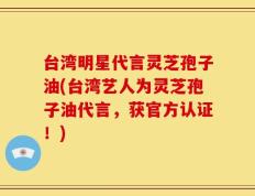 台湾明星代言灵芝孢子油(台湾艺人为灵芝孢子油代言，获官方认证！)