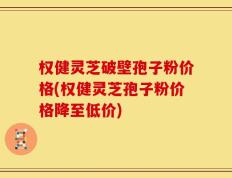 权健灵芝破壁孢子粉价格(权健灵芝孢子粉价格降至低价)