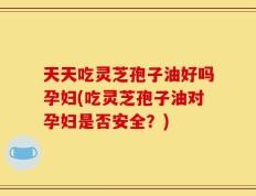 天天吃灵芝孢子油好吗孕妇(吃灵芝孢子油对孕妇是否安全？)
