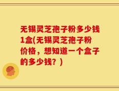 无锡灵芝孢子粉多少钱1盒(无锡灵芝孢子粉价格，想知道一个盒子的多少钱？)