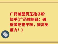 广药破壁灵芝孢子粉 知乎(广药推新品：破壁灵芝孢子粉，提高免疫力！)