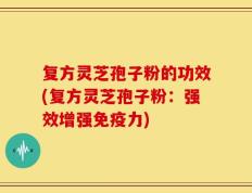 复方灵芝孢子粉的功效(复方灵芝孢子粉：强效增强免疫力)