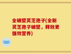 全破壁灵芝孢子(全新灵芝孢子破壁，释放更强效营养)