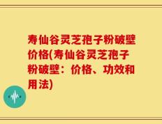寿仙谷灵芝孢子粉破壁价格(寿仙谷灵芝孢子粉破壁：价格、功效和用法)