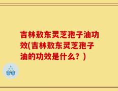 吉林敖东灵芝孢子油功效(吉林敖东灵芝孢子油的功效是什么？)