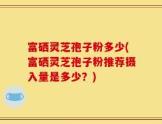 富硒灵芝孢子粉多少(富硒灵芝孢子粉推荐摄入量是多少？)