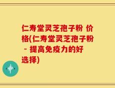 仁寿堂灵芝孢子粉 价格(仁寿堂灵芝孢子粉 - 提高免疫力的好选择)
