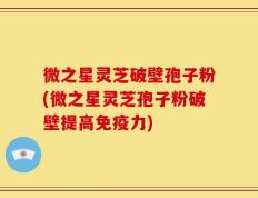 微之星灵芝破壁孢子粉(微之星灵芝孢子粉破壁提高免疫力)